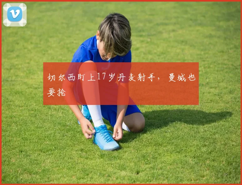 切尔西盯上17岁丹麦射手，曼城也要抢