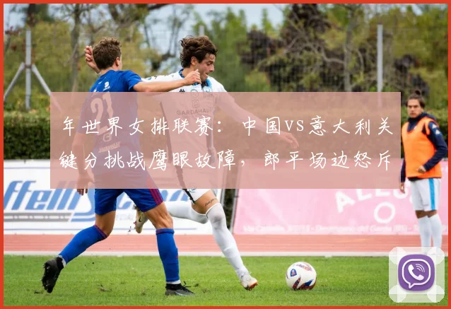 年世界女排联赛：中国vs意大利关键分挑战鹰眼故障，郎平场边怒斥技术台