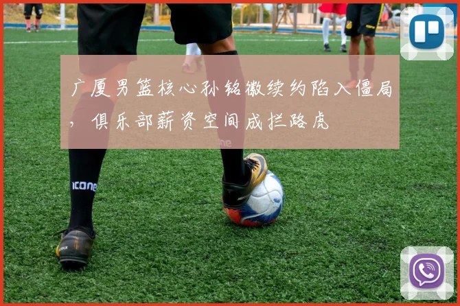 广厦男篮核心孙铭徽续约陷入僵局，俱乐部薪资空间成拦路虎