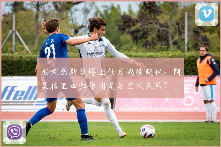 尤文图斯莫塔上任后战绩起伏，阿莱格里回归传闻是否空穴来风？