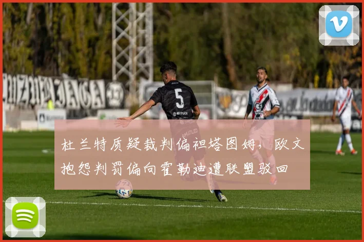 杜兰特质疑裁判偏袒塔图姆,欧文抱怨判罚偏向霍勒迪遭联盟驳回