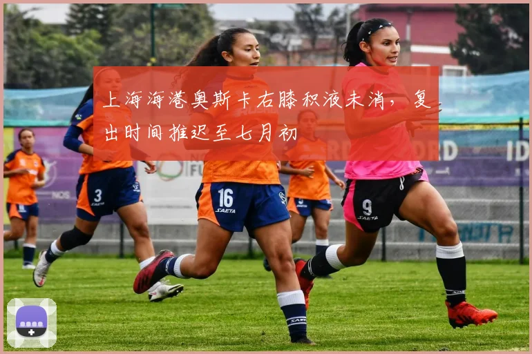 上海海港奥斯卡右膝积液未消，复出时间推迟至七月初