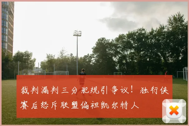 裁判漏判三分犯规引争议！独行侠赛后怒斥联盟偏袒凯尔特人