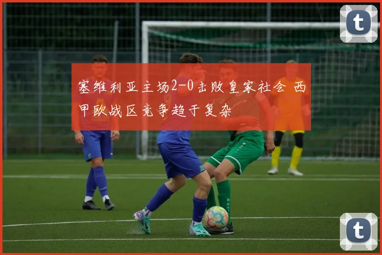 塞维利亚主场2-0击败皇家社会 西甲欧战区竞争趋于复杂