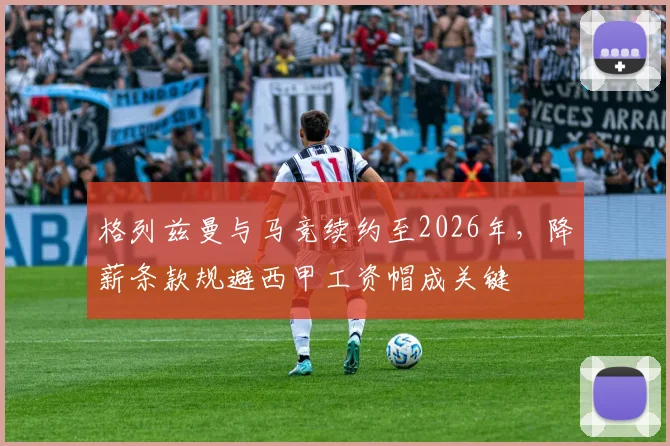格列兹曼与马竞续约至2026年，降薪条款规避西甲工资帽成关键