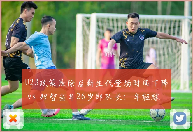 U23政策废除后新生代登场时间下降 vs 郑智当年26岁即队长:年轻球员培养路径对比