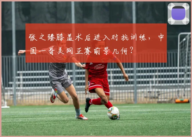张之臻膝盖术后进入对抗训练,中国一哥美网正赛前景几何?